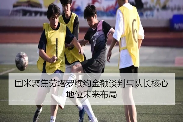 国米聚焦劳塔罗续约金额谈判与队长核心地位未来布局