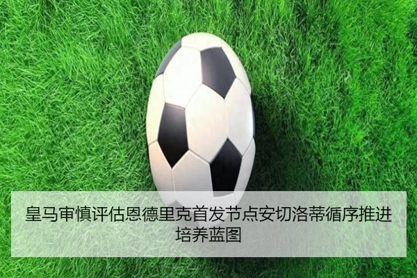 皇马审慎评估恩德里克首发节点安切洛蒂循序推进培养蓝图
