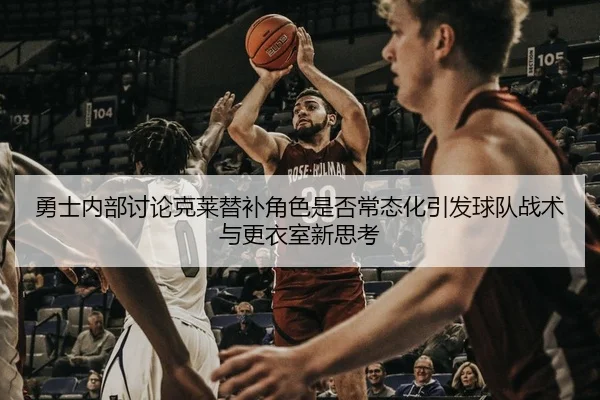 勇士内部讨论克莱替补角色是否常态化引发球队战术与更衣室新思考
