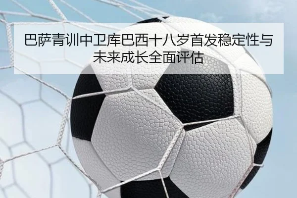 巴萨青训中卫库巴西十八岁首发稳定性与未来成长全面评估