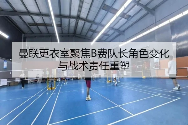曼联更衣室聚焦B费队长角色变化与战术责任重塑