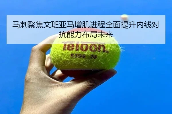 马刺聚焦文班亚马增肌进程全面提升内线对抗能力布局未来